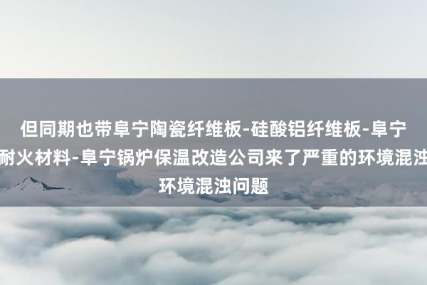 但同期也带阜宁陶瓷纤维板-硅酸铝纤维板-阜宁高温耐火材料-阜宁锅炉保温改造公司来了严重的环境混浊问题